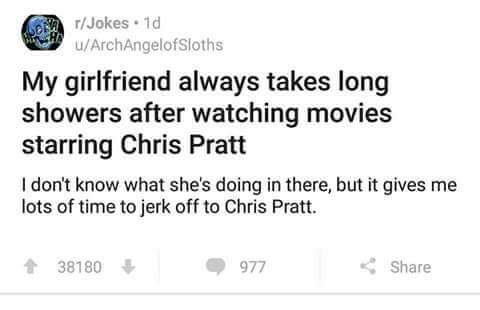 jerking off to chris pratt - rJokes. 1d uArchAngelofsloths My girlfriend always takes long showers after watching movies starring Chris Pratt I don't know what she's doing in there, but it gives me lots of time to jerk off to Chris Pratt. 38180 977