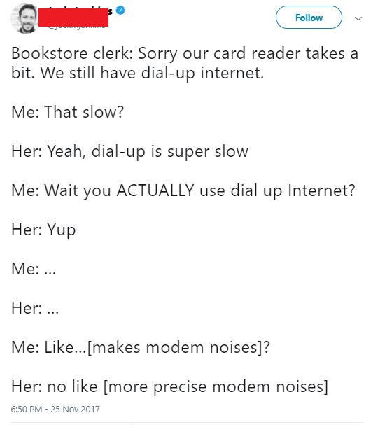 document - Bookstore clerk Sorry our card reader takes a bit. We still have dialup internet. Me That slow? Her Yeah, dialup is super slow Me Wait you Actually use dial up Internet? Her Yup Me ... Her ... Me ... makes modem noises? Her no more precise mode