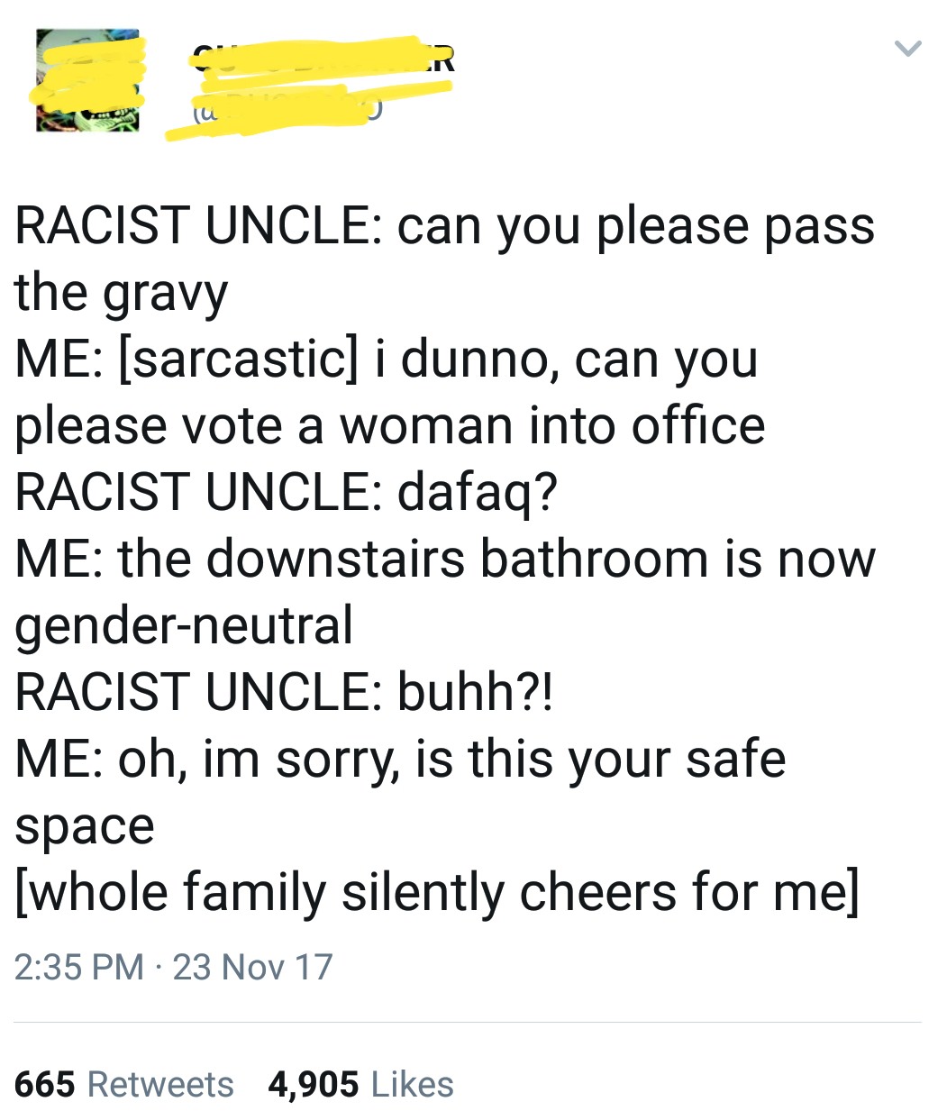 angle - Racist Uncle can you please pass the gravy Me sarcastic i dunno, can you please vote a woman into office Racist Uncle dafaq? Me the downstairs bathroom is now genderneutral Racist Uncle buhh?! Me oh, im sorry, is this your safe space whole family 