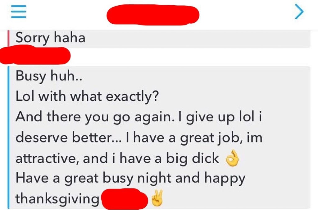 angle - Sorry haha Busy huh.. Lol with what exactly? And there you go again. I give up lol i deserve better... I have a great job, im attractive, and i have a big dick Have a great busy night and happy thanksgiving