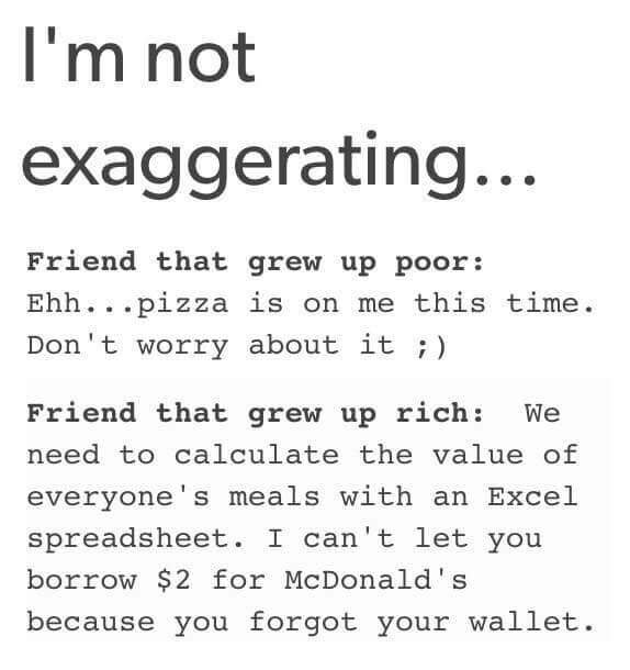 handwriting - I'm not exaggerating... Friend that grew up poor Ehh...pizza is on me this time. Don't worry about it ; Friend that grew up rich We need to calculate the value of everyone's meals with an Excel spreadsheet. I can't let you borrow $2 for McDo