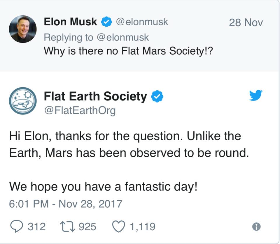 document - 28 Nov Elon Musk Why is there no Flat Mars Society!? Flat Earth Society Org Hi Elon, thanks for the question. Un the Earth, Mars has been observed to be round. We hope you have a fantastic day! 9 312 22 925 1,119