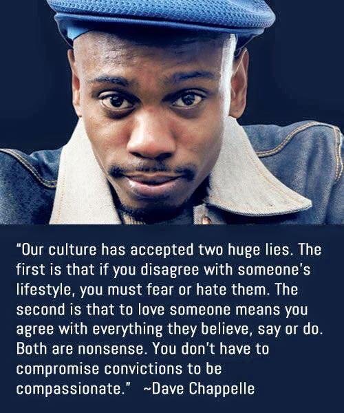 our culture has accepted two huge lies dave chappelle - "Our culture has accepted two huge lies. The first is that if you disagree with someone's lifestyle, you must fear or hate them. The second is that to love someone means you agree with everything the