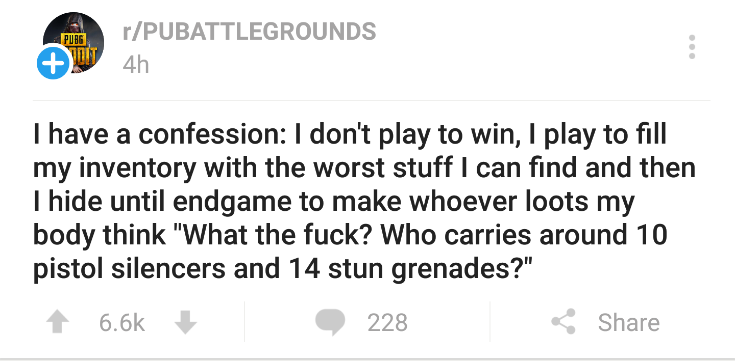 document - Pubg rPubattlegrounds 4h I have a confession I don't play to win, I play to fill my inventory with the worst stuff I can find and then I hide until endgame to make whoever loots my body think "What the fuck? Who carries around 10 pistol silence