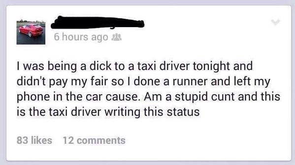 memes - document - 6 hours ago akt I was being a dick to a taxi driver tonight and didn't pay my fair so I done a runner and left my phone in the car cause. Am a stupid cunt and this is the taxi driver writing this status 83 12