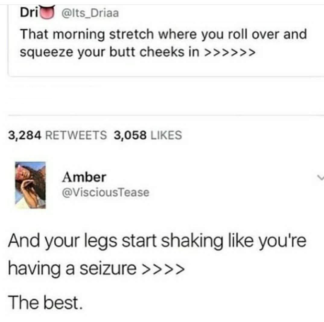web page - DriU That morning stretch where you roll over and squeeze your butt cheeks in >>>>>> 3,284 3,058 Amber And your legs start shaking you're having a seizure >>>> The best.