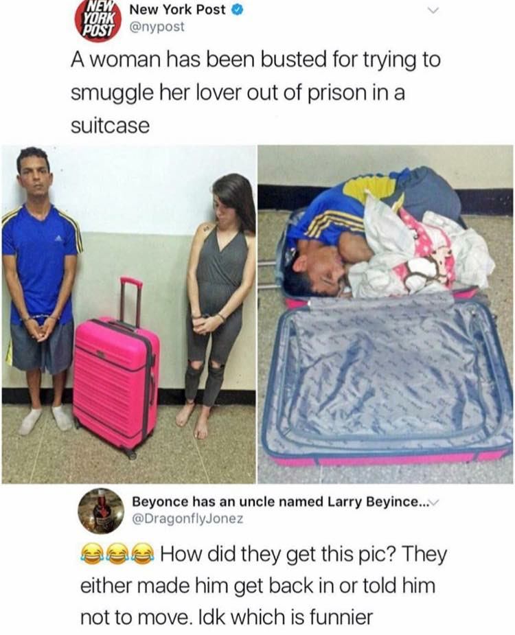 woman in the suitcase - New New York Post A woman has been busted for trying to smuggle her lover out of prison in a suitcase Beyonce has an uncle named Larry Beyince... eae How did they get this pic? They either made him get back in or told him not to mo