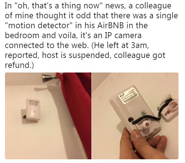 spy cams - In "oh, that's a thing now" news, a colleague of mine thought it odd that there was a single "motion detector" in his AirBNB in the bedroom and voila, it's an Ip camera connected to the web. He left at 3am, reported, host is suspended, colleagu