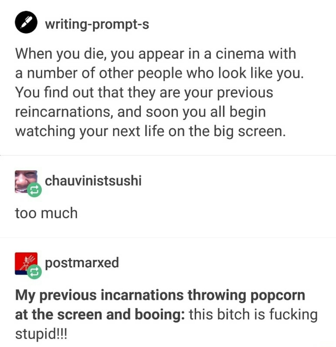 writing prompt s - writingprompts When you die, you appear in a cinema with a number of other people who look you. You find out that they are your previous reincarnations, and soon you all begin watching your next life on the big screen. chauvinistsushi t