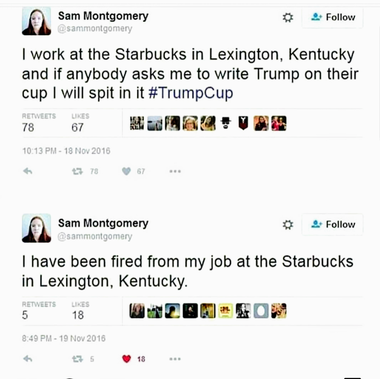 web page - Sam Montgomery 0 9 I work at the Starbucks in Lexington, Kentucky and if anybody asks me to write Trump on their cup I will spit in it 78 67 23 78 67 ... 2 Sam Montgomery I have been fired from my job at the Starbucks in Lexington, Kentucky. 5 