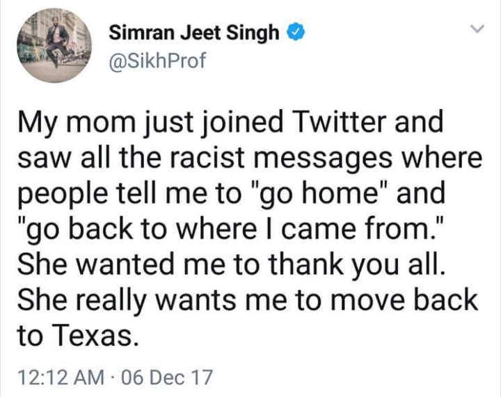 told a better love story - Simran Jeet Singh Prof My mom just joined Twitter and saw all the racist messages where people tell me to "go home" and "go back to where I came from." She wanted me to thank you all. She really wants me to move back to Texas. 0