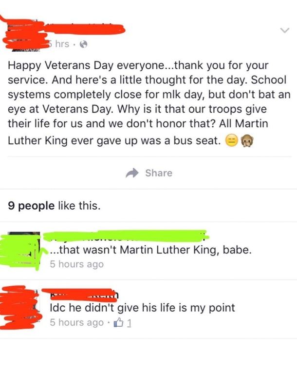 bad facebook posts - 5 hrs Happy Veterans Day everyone...thank you for your service. And here's a little thought for the day. School systems completely close for mlk day, but don't bat an eye at Veterans Day. Why is it that our troops give their life for 
