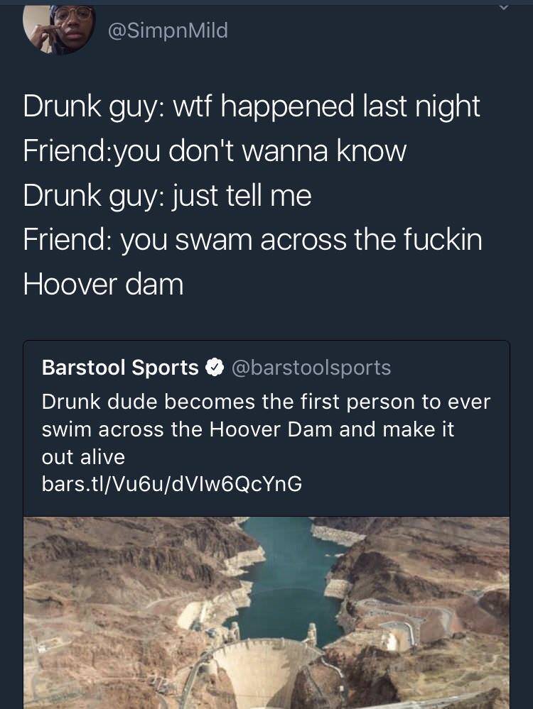 hoover dam - Drunk guy wtf happened last night Friendyou don't wanna know Drunk guy just tell me Friend you swam across the fuckin Hoover dam Barstool Sports Drunk dude becomes the first person to ever swim across the Hoover Dam and make it out alive…