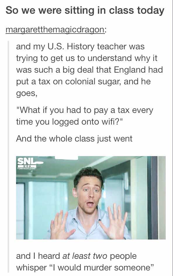 history teacher - So we were sitting in class today margaretthemagicdragon and my U.S. History teacher was trying to get us to understand why it was such a big deal that England had put a tax on colonial sugar, and he goes, "What if you had to pay a tax e