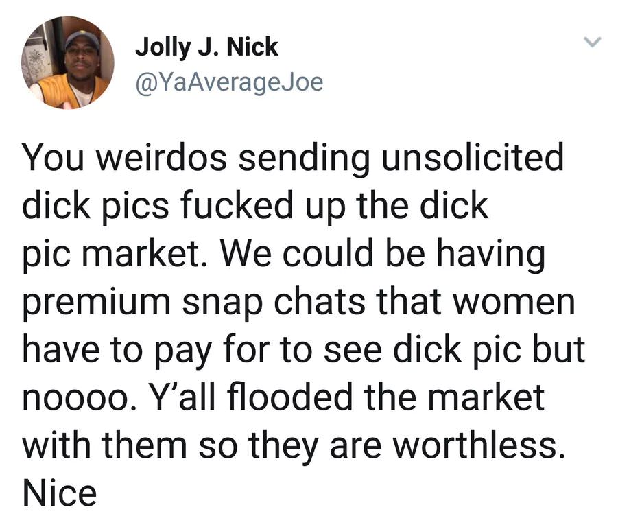 dick pics flooded the market - Jolly J. Nick Joe You weirdos sending unsolicited dick pics fucked up the dick pic market. We could be having premium snap chats that women have to pay for to see dick pic but noooo. Y'all flooded the market with them so the