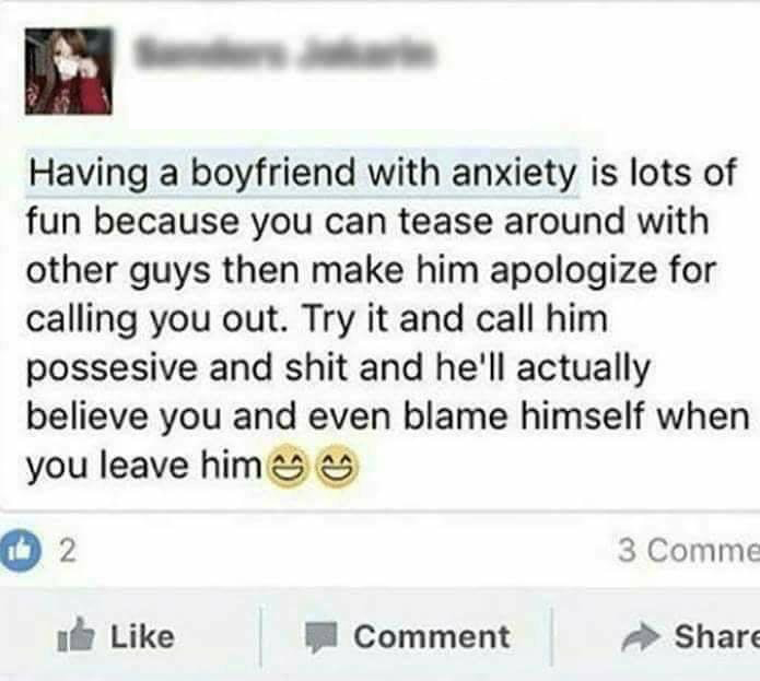 10th level of hell - Having a boyfriend with anxiety is lots of fun because you can tease around with other guys then make him apologize for calling you out. Try it and call him possesive and shit and he'll actually believe you and even blame himself when