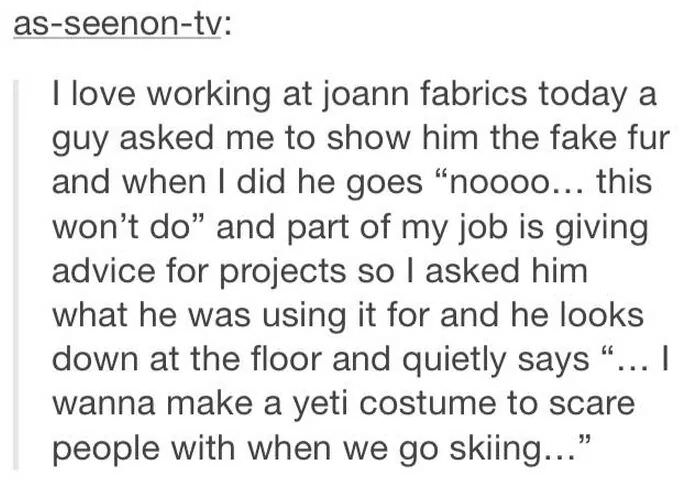 quotes - asseenontv I love working at joann fabrics today a guy asked me to show him the fake fur and when I did he goes "noooo... this won't do" and part of my job is giving advice for projects so I asked him what he was using it for and he looks down at