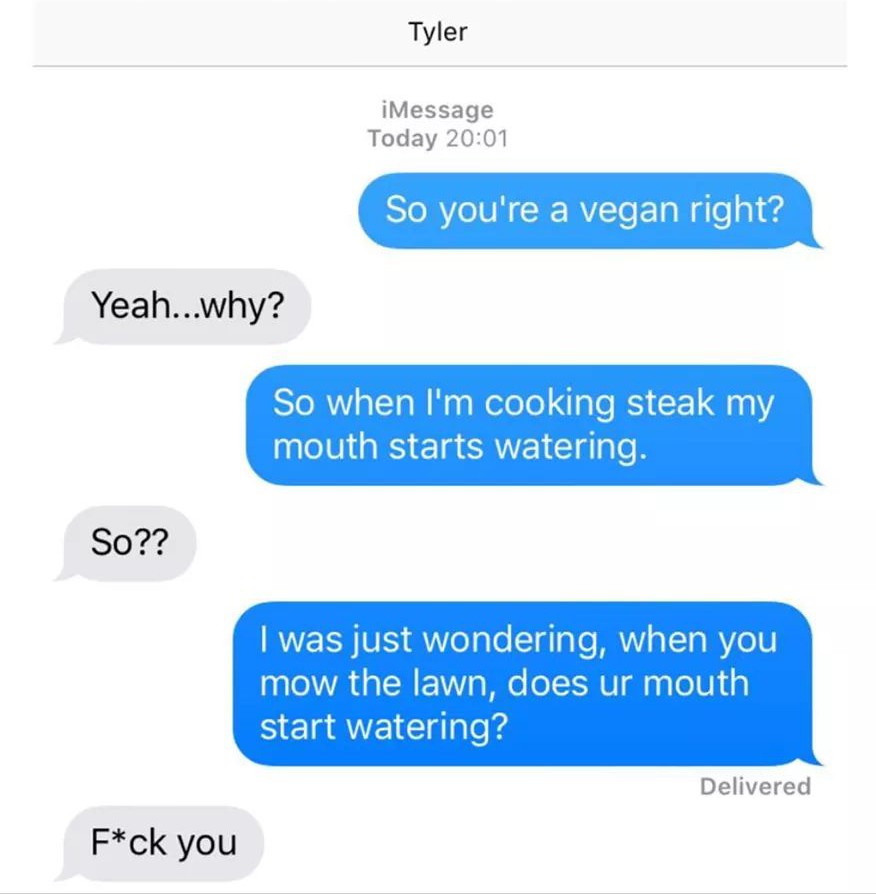 funny vegan texts - Tyler iMessage Today So you're a vegan right? Yeah...why? So when I'm cooking steak my mouth starts watering. So?? I was just wondering, when you mow the lawn, does ur mouth start watering? Delivered Fck you