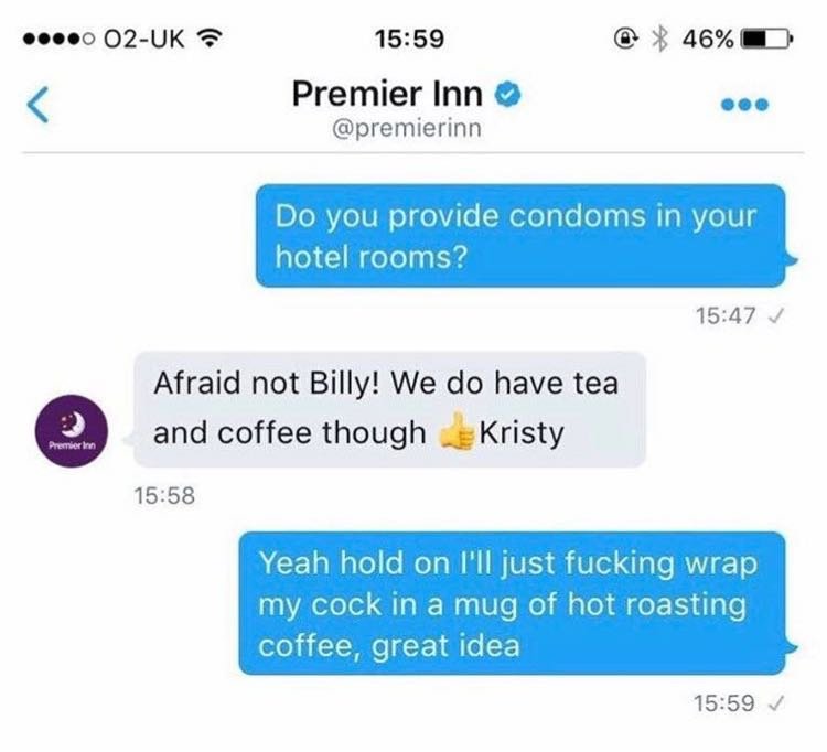 fandom text conversations - ....0 O2Uk @ 46%D Premier Inn Do you provide condoms in your hotel rooms? Afraid not Billy! We do have tea and coffee though Kristy Premier Yeah hold on I'll just fucking wrap my cock in a mug of hot roasting coffee, great idea