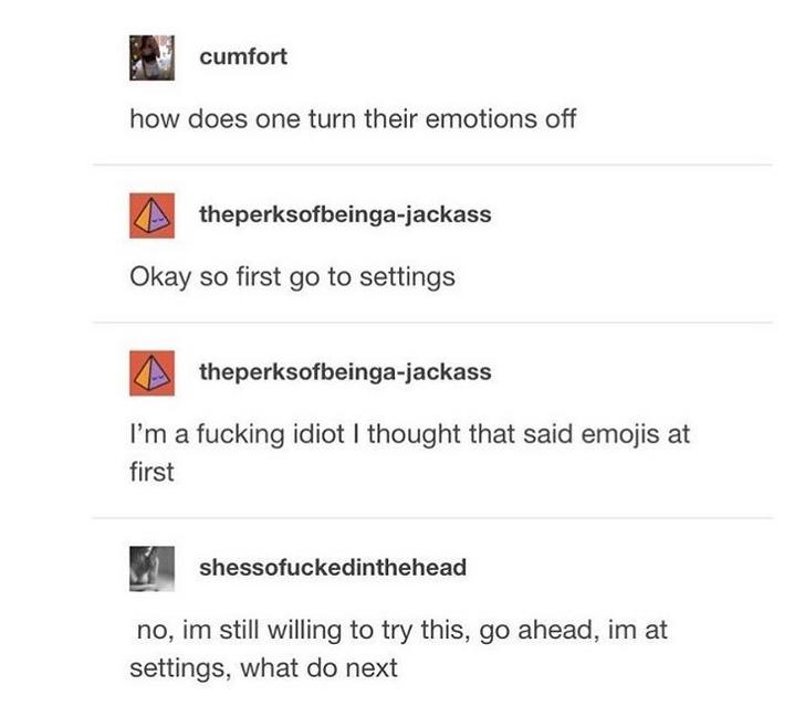 Internet meme - cumfort how does one turn their emotions off theperksofbeingajackass Okay so first go to settings theperksofbeingajackass I'm a fucking idiot I thought that said emojis at first shessofuckedinthehead no, im still willing to try this, go ah