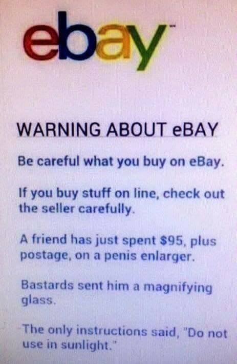 material - Warning About Ebay Be careful what you buy on eBay. If you buy stuff on line, check out the seller carefully. A friend has just spent $95, plus postage, on a penis enlarger. Bastards sent him a magnifying glass The only instructions said, "Do n