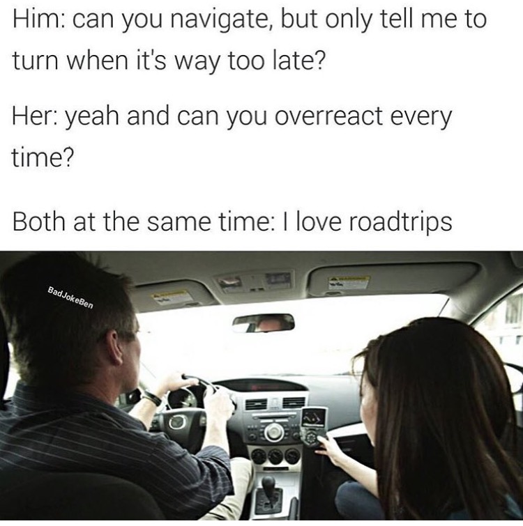 road trip with her meme - Him can you navigate, but only tell me to turn when it's way too late? Her yeah and can you overreact every time? Both at the same time I love roadtrips Bad JokeBen