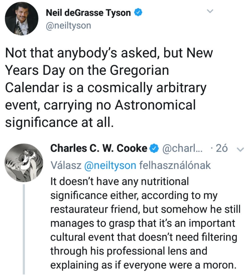 neil degrasse tyson not that anybody asked - Neil deGrasse Tyson Not that anybody's asked, but New Years Day on the Gregorian Calendar is a cosmically arbitrary event, carrying no Astronomical significance at all. Charles C. W. Cooke ... 26 v Vlasz felhas