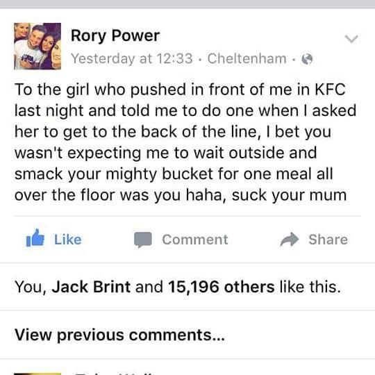 document - Rory Power Yesterday at . Cheltenham To the girl who pushed in front of me in Kfc last night and told me to do one when I asked her to get to the back of the line, I bet you wasn't expecting me to wait outside and smack your mighty bucket for o
