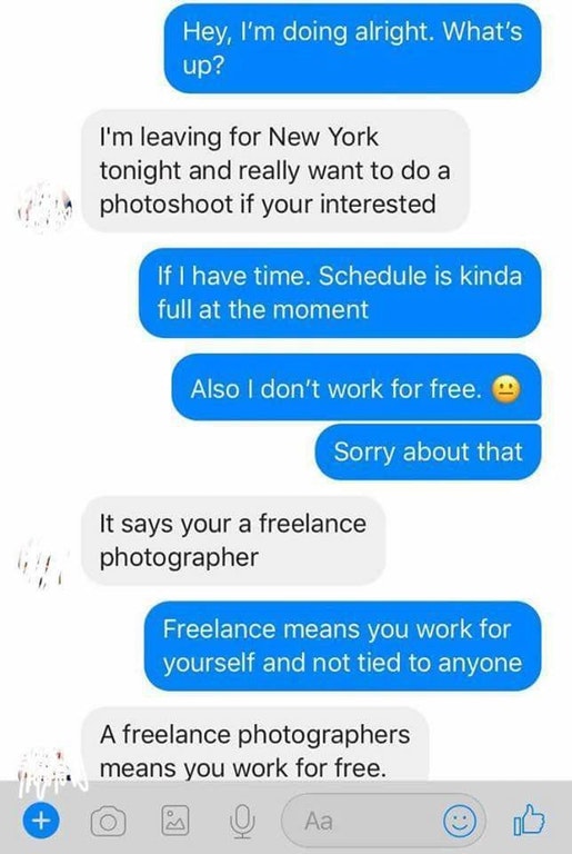 freelance means you work for free - 'Hey, I'm doing alright. What's up? I'm leaving for New York tonight and really want to do a photoshoot if your interested 'If I have time. Schedule is kinda full at the moment Also I don't work for free. Sorry about th
