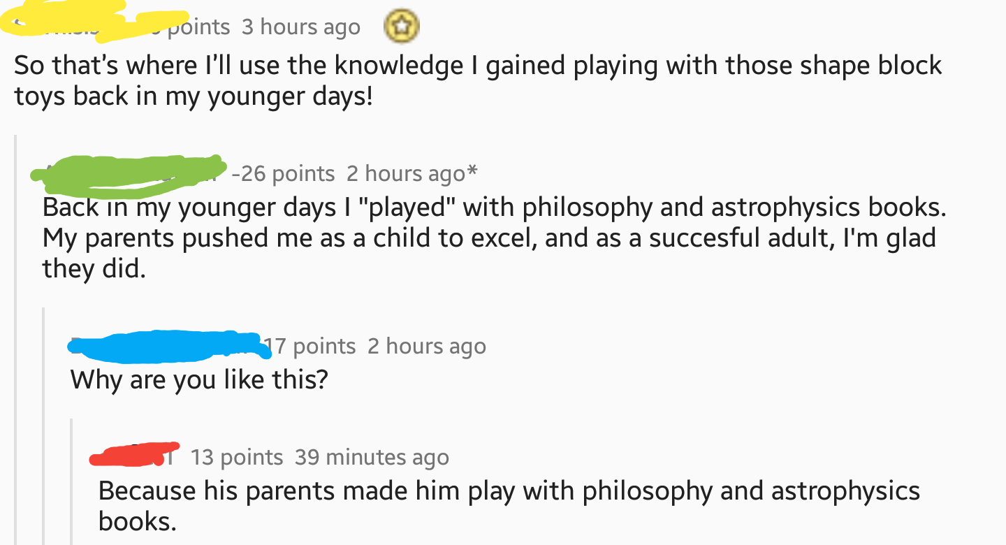 iamverysmart books - points 3 hours ago So that's where I'll use the knowledge I gained playing with those shape block toys back in my younger days! 26 points 2 hours ago Back in my younger days I "played" with philosophy and astrophysics books. My parent