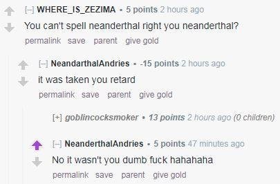 document - WHERE_IS_ZEZIMA . 5 points 2 hours ago You can't spell neanderthal right you neanderthal? permalink save parent give gold NeandarthalAndries 15 points 2 hours ago it was taken you retard permalink save parent give gold goblincocksmoker. 13 poin