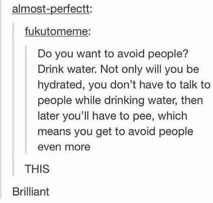 avoid people drink water - almostperfectt fukutomeme Do you want to avoid people? Drink water. Not only will you be hydrated, you don't have to talk to people while drinking water, then later you'll have to pee, which means you get to avoid people even mo