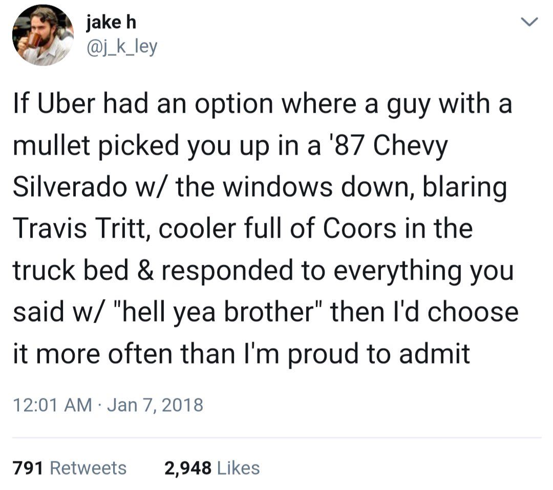 uber hell yeah brother - jake h If Uber had an option where a guy with a mullet picked you up in a '87 Chevy Silverado w the windows down, blaring Travis Tritt, cooler full of Coors in the truck bed & responded to everything you said w "hell yea brother" 