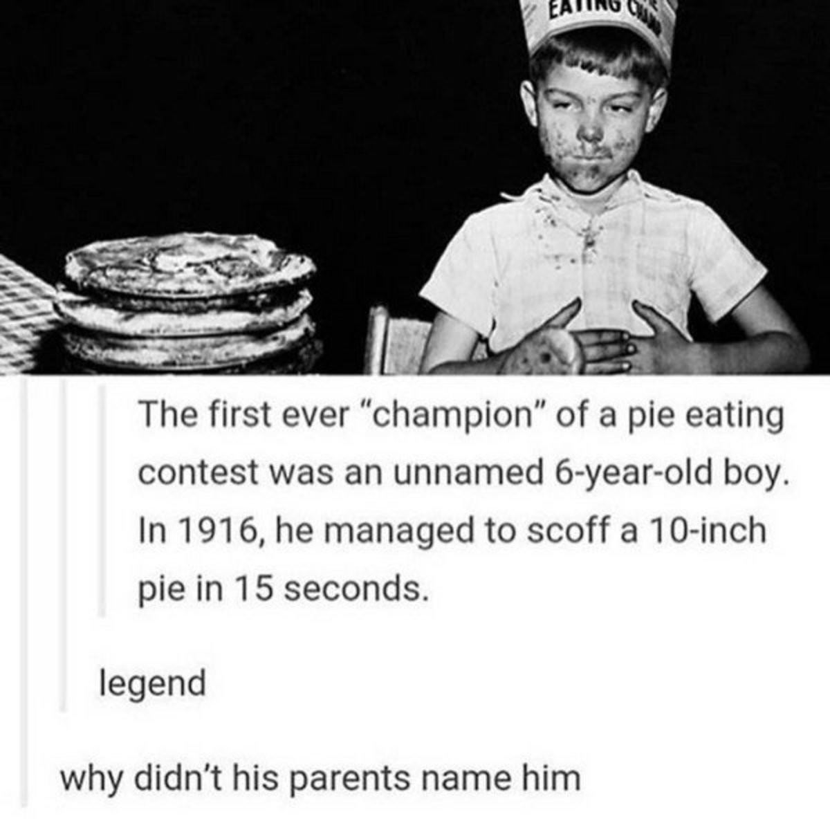 first pie eating contest - Eating The first ever "champion" of a pie eating contest was an unnamed 6yearold boy. In 1916, he managed to scoff a 10inch pie in 15 seconds. legend why didn't his parents name him