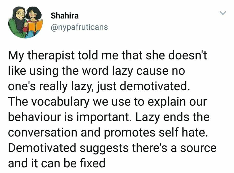 document - Shahira My therapist told me that she doesn't using the word lazy cause no one's really lazy, just demotivated. The vocabulary we use to explain our behaviour is important. Lazy ends the conversation and promotes self hate. Demotivated suggests