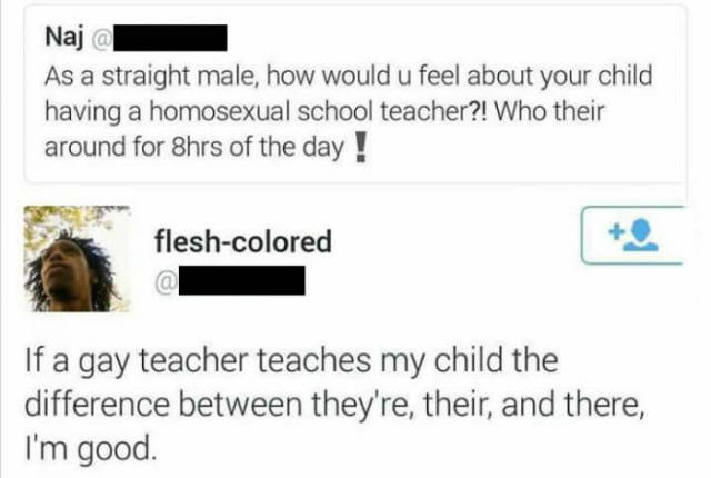 funny gay teachers - Naja As a straight male, how would u feel about your child having a homosexual school teacher?! Who their around for 8hrs of the day ! fleshcolored If a gay teacher teaches my child the difference between they're, their, and there, I'