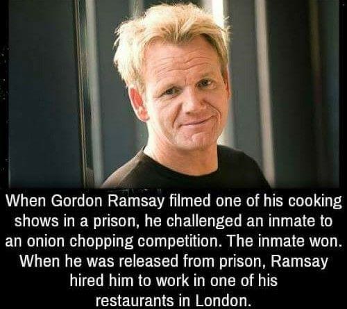 gordon ramsay affair - When Gordon Ramsay filmed one of his cooking shows in a prison, he challenged an inmate to an onion chopping competition. The inmate won. When he was released from prison, Ramsay hired him to work in one of his restaurants in London