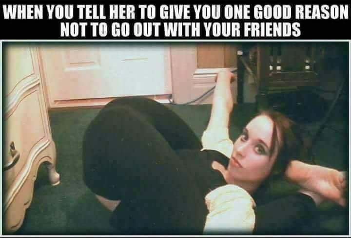dirty humor - When You Tell Her To Give You One Good Reason Not To Go Out With Your Friends