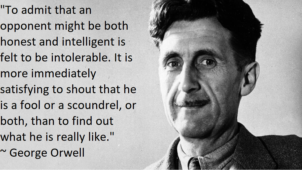 george orwell - "To admit that an opponent might be both honest and intelligent is felt to be intolerable. It is more immediately satisfying to shout that he is a fool or a scoundrel, or both, than to find out what he is really ." ~ George Orwell