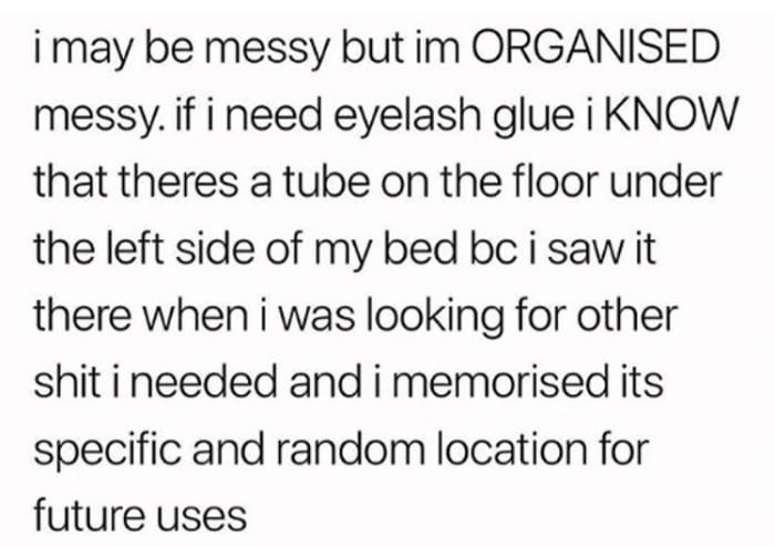 old print font - i may be messy but im Organised messy. if i need eyelash glue i Know that theres a tube on the floor under the left side of my bed bc i saw it there when i was looking for other shit i needed and i memorised its specific and random locati
