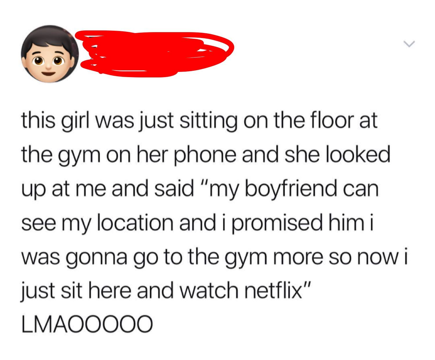 smile - this girl was just sitting on the floor at the gym on her phone and she looked up at me and said "my boyfriend can see my location and i promised him i was gonna go to the gym more so now i just sit here and watch netflix" LMAOO000