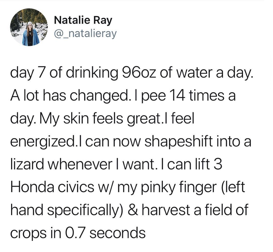 that's only four things - Natalie Ray day 7 of drinking 96oz of water a day. A lot has changed. I pee 14 times a day. My skin feels great.I feel energized. I can now shapeshift into a lizard whenever I want. I can lift 3 Honda civics w my pinky finger lef