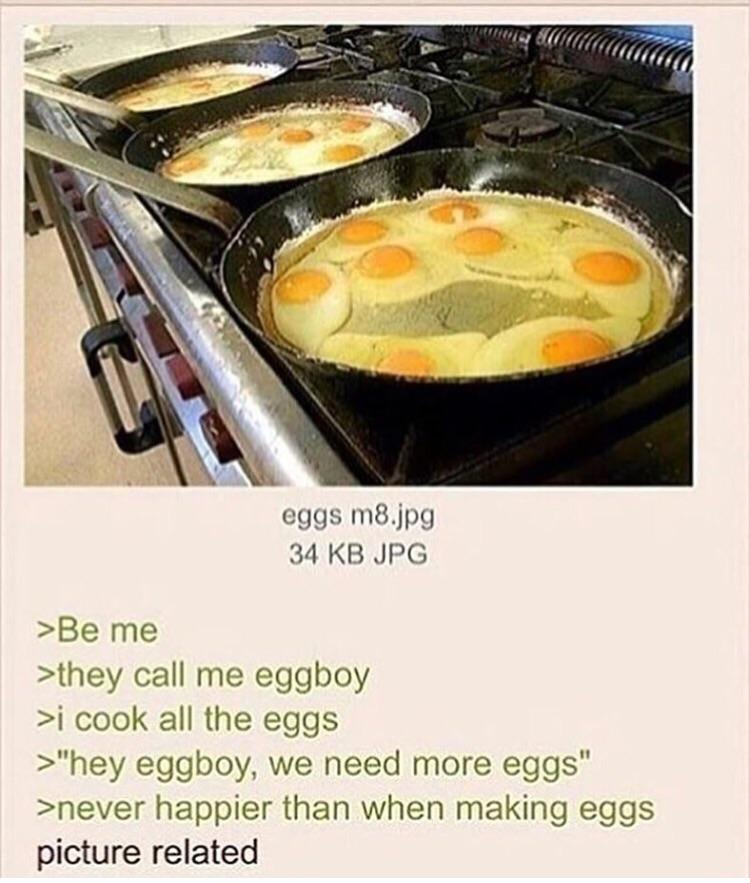 they call me egg boy - peccata eggs m8.jpg 34 Kb Jpg >Be me >they call me eggboy >i cook all the eggs >"hey eggboy, we need more eggs" >never happier than when making eggs picture related