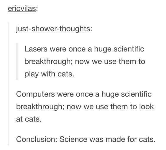 funny shower thoughts - ericvilas justshowerthoughts Lasers were once a huge scientific breakthrough; now we use them to play with cats. Computers were once a huge scientific breakthrough; now we use them to look at cats. Conclusion Science was made for c