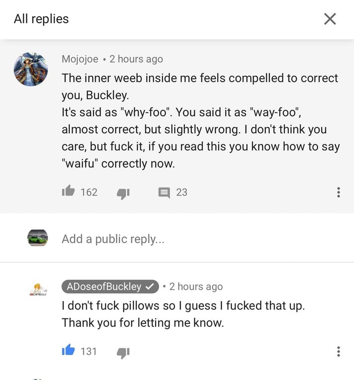 screenshot - All replies Mojojoe 2 hours ago The inner weeb inside me feels compelled to correct you, Buckley. It's said as "whyfoo". You said it as "wayfoo", almost correct, but slightly wrong. I don't think you care, but fuck it, if you read this you kn
