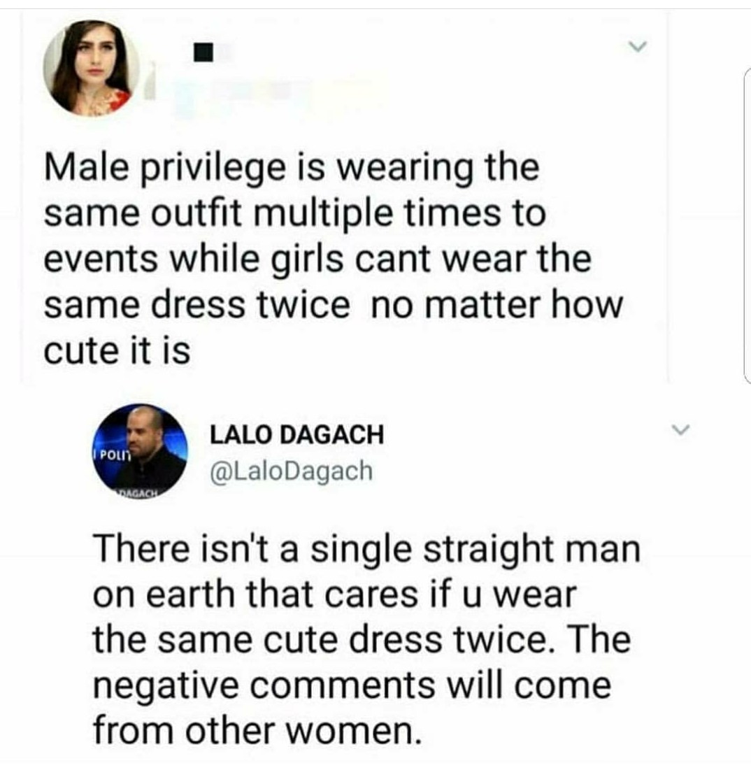 women are so stupid - Male privilege is wearing the same outfit multiple times to events while girls cant wear the same dress twice no matter how cute it is I Polit Lalo Dagach Agach There isn't a single straight man on earth that cares if u wear the same