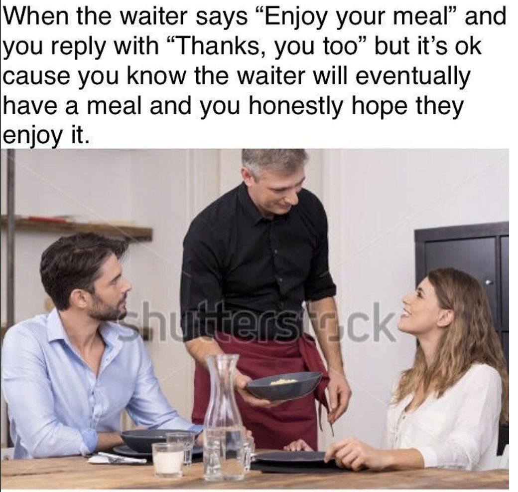 enjoy your food you too - When the waiter says Enjoy your meal" and you with Thanks, you too but it's ok cause you know the waiter will eventually have a meal and you honestly hope they enjoy it. shuttersack