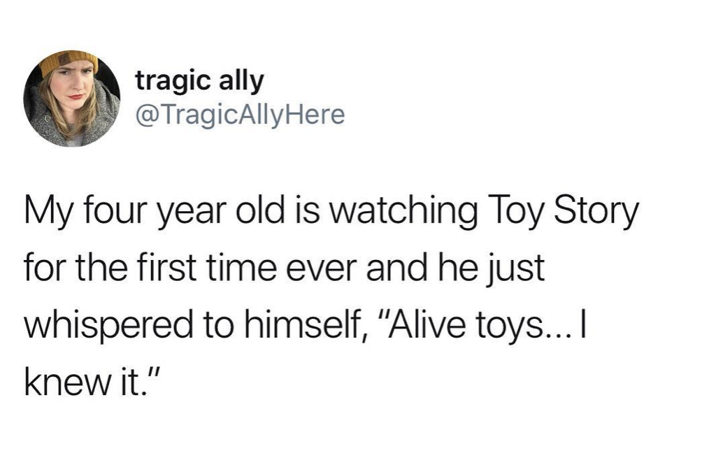 drinking is becoming a chore - tragic al tragic ally My four year old is watching Toy Story for the first time ever and he just whispered to himself, "Alive toys... I knew it."