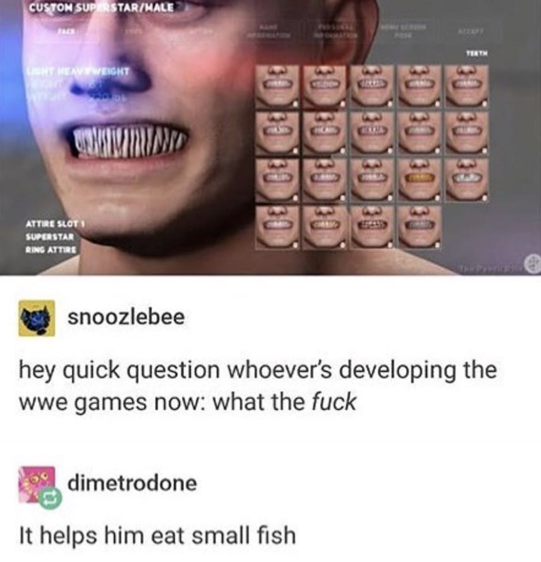 helps him eat small fish meme wwe - Custon SuperstarMale Teeth A Neayweight Attire Slot Superstar Ring Attire snoozlebee hey quick question whoever's developing the wwe games now what the fuck dimetrodone It helps him eat small fish