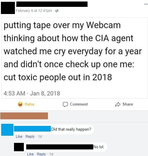 number - February 6 at pm putting tape over my Webcam thinking about how the Cia agent watched me cry everyday for a year and didn't once check up one me cut toxic people out in 2018 Haha Comment Did that really happen? 10 No lol 1d